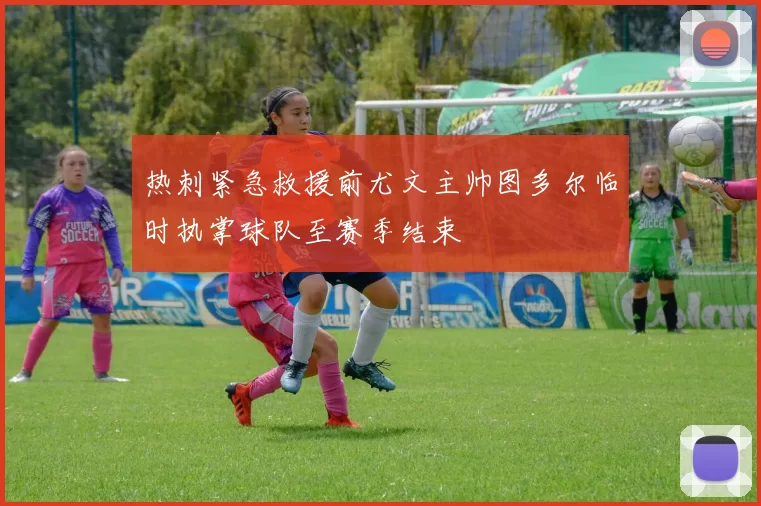 热刺紧急救援前尤文主帅图多尔临时执掌球队至赛季结束