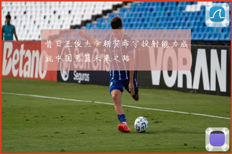昔日王俊杰今朝贺希宁投射能力成就中国男篮未来之路