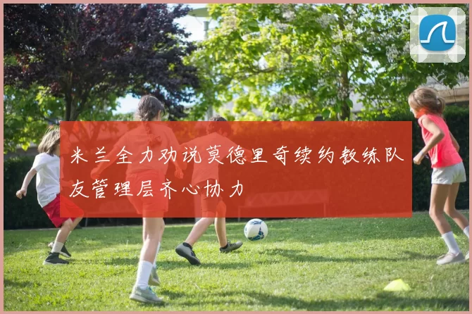米兰全力劝说莫德里奇续约教练队友管理层齐心协力