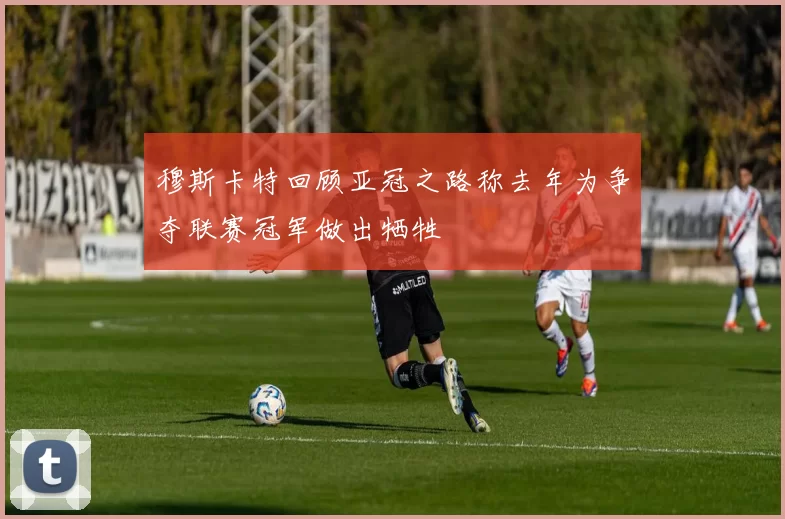 穆斯卡特回顾亚冠之路称去年为争夺联赛冠军做出牺牲