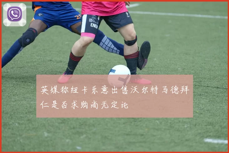 英媒称纽卡乐意出售沃尔特马德拜仁是否求购尚无定论