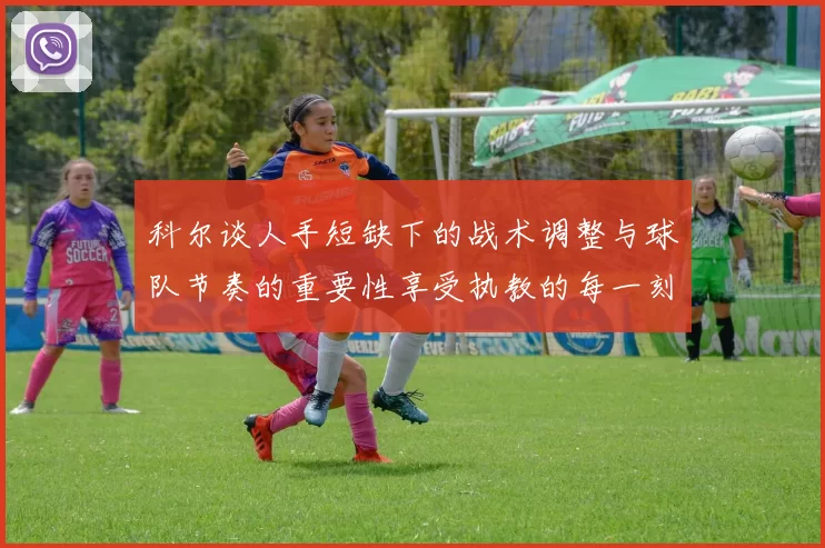 科尔谈人手短缺下的战术调整与球队节奏的重要性享受执教的每一刻