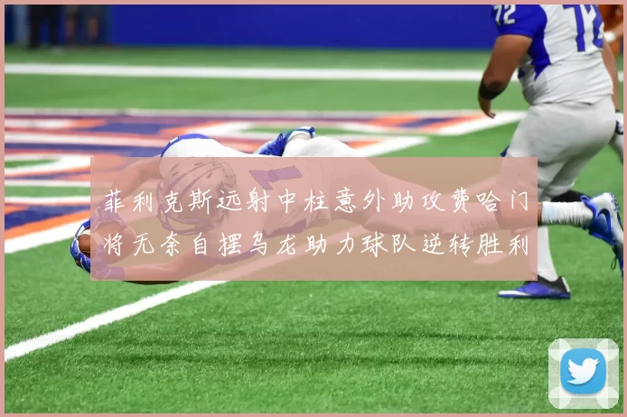 菲利克斯远射中柱意外助攻费哈门将无奈自摆乌龙助力球队逆转胜利
