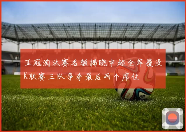 亚冠淘汰赛名额揭晓中超全军覆没K联赛三队争夺最后两个席位