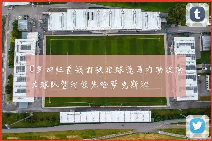 C罗回归首战打破进球荒马内助攻助力球队暂时领先哈萨克斯坦