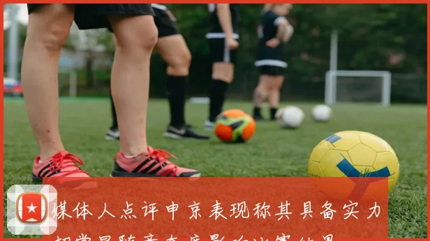 媒体人点评申京表现称其具备实力却常显随意态度影响比赛结果