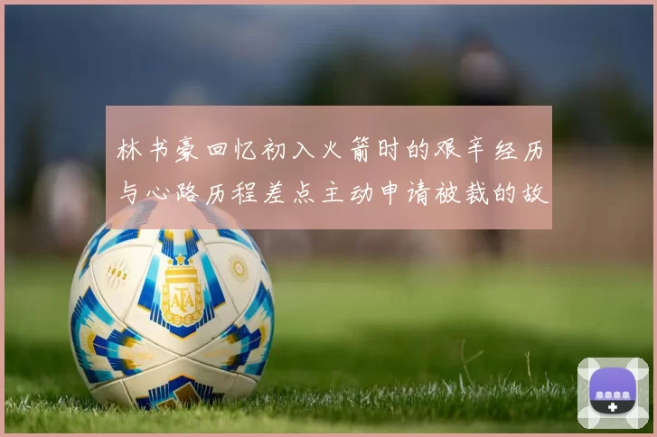 林书豪回忆初入火箭时的艰辛经历与心路历程差点主动申请被裁的故事