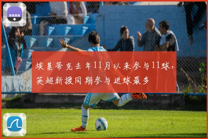 埃基蒂克去年11月以来参与11球，英超新援同期参与进球最多