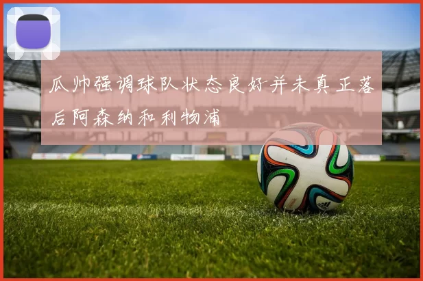 瓜帅强调球队状态良好并未真正落后阿森纳和利物浦