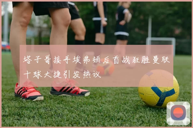 塔子哥接手埃弗顿后首战狂胜曼联十球大捷引发热议