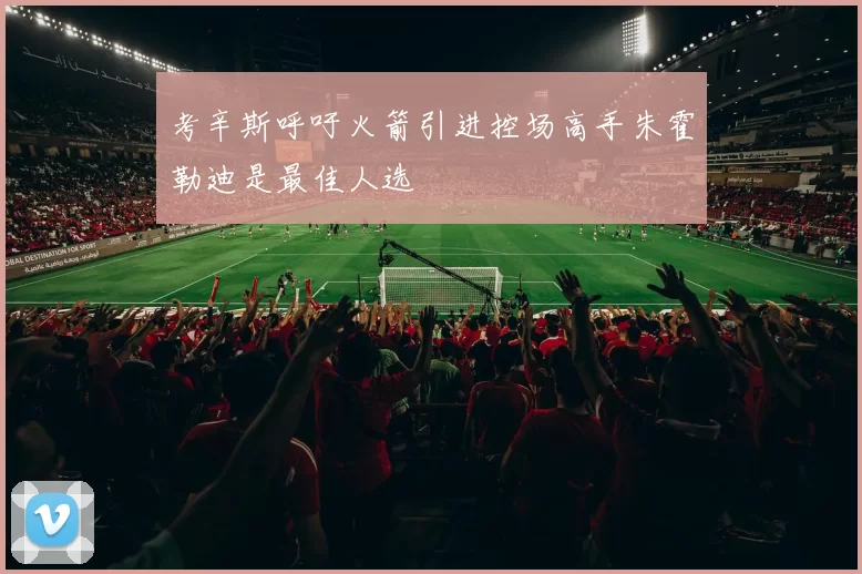 考辛斯呼吁火箭引进控场高手朱霍勒迪是最佳人选