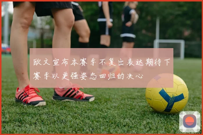 欧文宣布本赛季不复出表达期待下赛季以更强姿态回归的决心