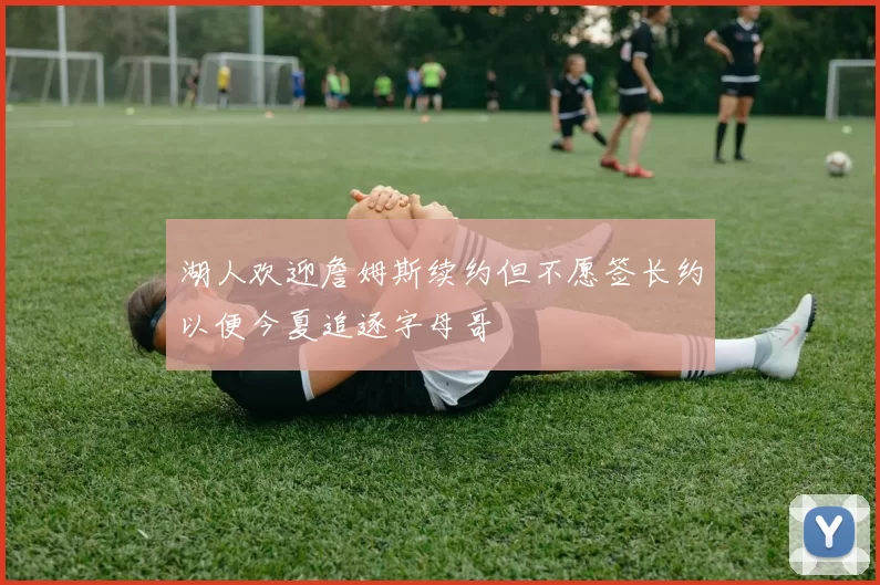 湖人欢迎詹姆斯续约但不愿签长约以便今夏追逐字母哥
