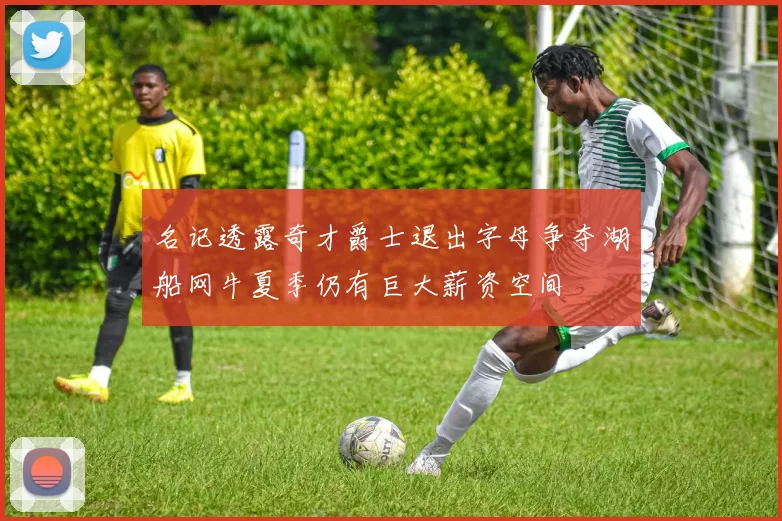 名记透露奇才爵士退出字母争夺湖船网牛夏季仍有巨大薪资空间