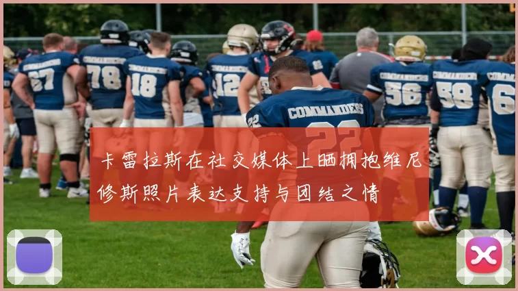 卡雷拉斯在社交媒体上晒拥抱维尼修斯照片表达支持与团结之情