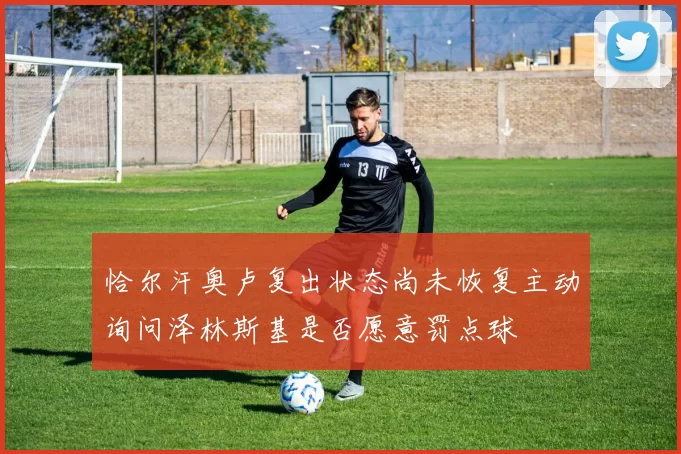 恰尔汗奥卢复出状态尚未恢复主动询问泽林斯基是否愿意罚点球