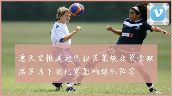 意天空报道迪巴拉苏莱埃尔莫索缺席罗马下场比赛影响球队阵容
