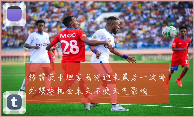 格雷茨卡坦言或将迎来最后一次海外踢球机会未来不受天气影响