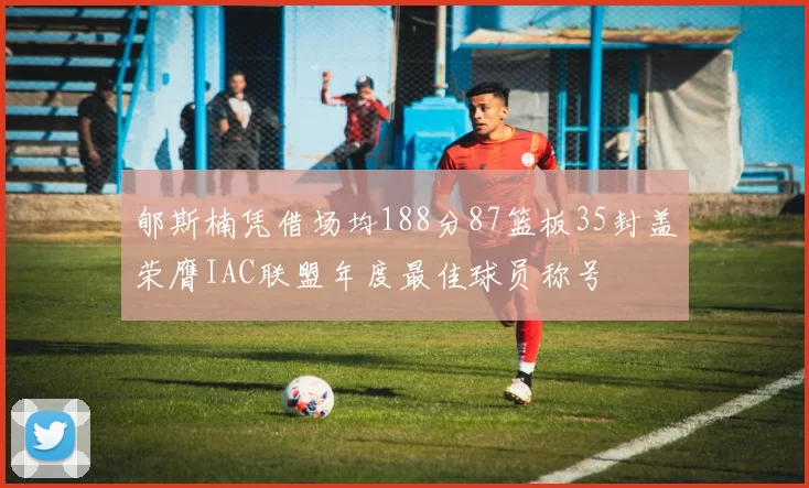 郇斯楠凭借场均188分87篮板35封盖荣膺IAC联盟年度最佳球员称号