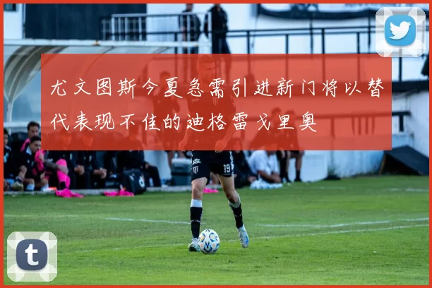 尤文图斯今夏急需引进新门将以替代表现不佳的迪格雷戈里奥