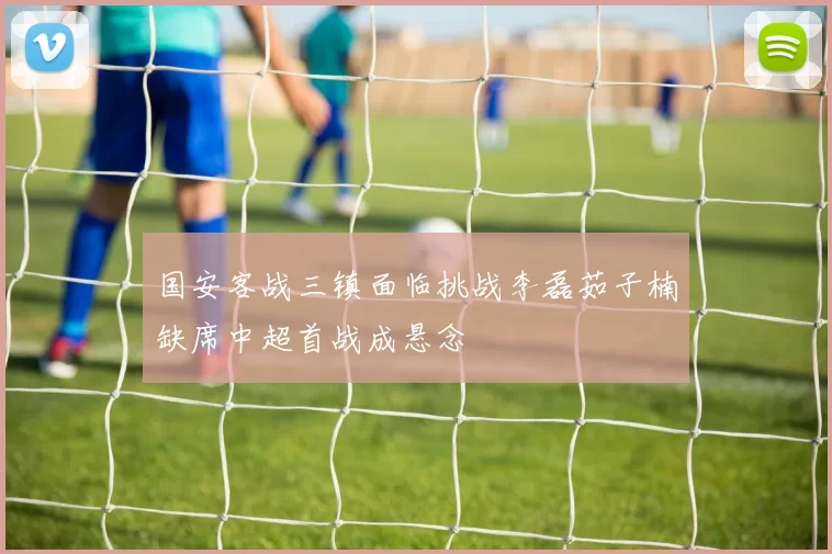 国安客战三镇面临挑战李磊茹子楠缺席中超首战成悬念