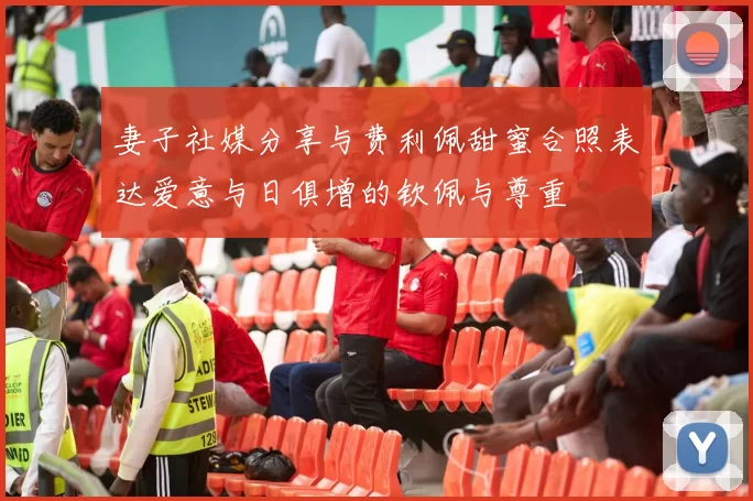 妻子社媒分享与费利佩甜蜜合照表达爱意与日俱增的钦佩与尊重