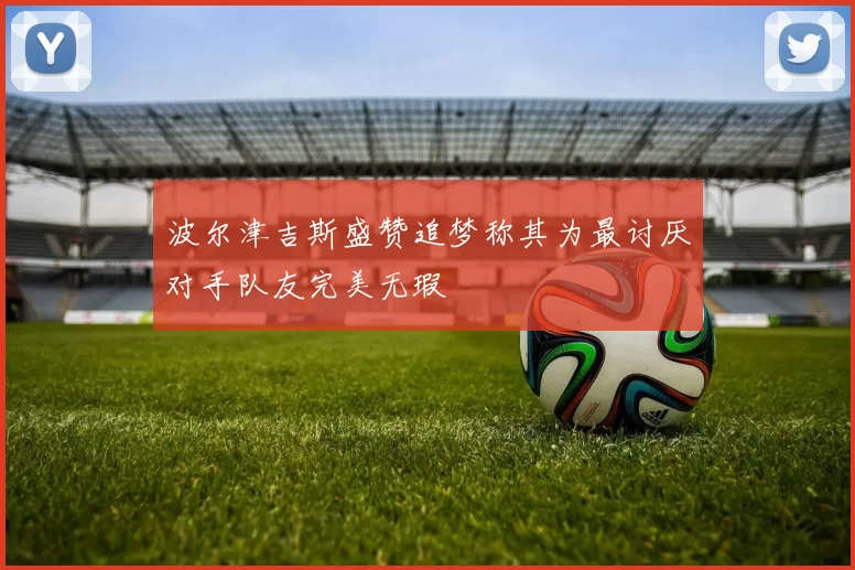 波尔津吉斯盛赞追梦称其为最讨厌对手队友完美无瑕