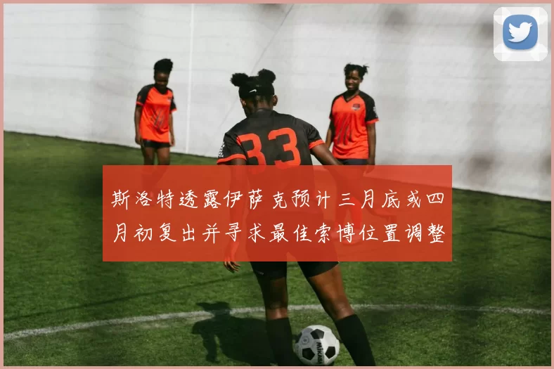 斯洛特透露伊萨克预计三月底或四月初复出并寻求最佳索博位置调整方案