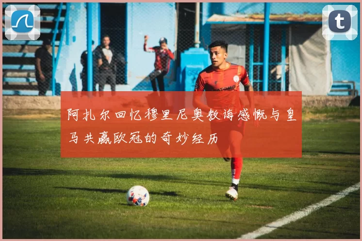 阿扎尔回忆穆里尼奥教诲感慨与皇马共赢欧冠的奇妙经历